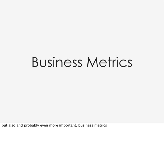 Business Metrics
but also and probably even more important, business metrics
