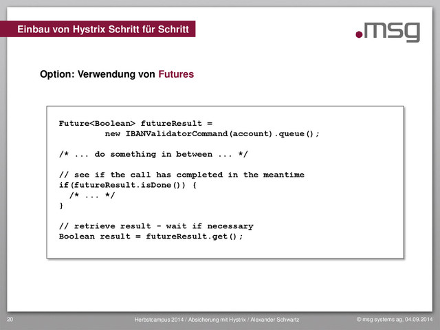 © msg systems ag, 04.09.2014
Herbstcampus 2014 / Absicherung mit Hystrix / Alexander Schwartz
20
Option: Verwendung von Futures
Einbau von Hystrix Schritt für Schritt
Future futureResult =
new IBANValidatorCommand(account).queue();
/* ... do something in between ... */
// see if the call has completed in the meantime
if(futureResult.isDone()) {
/* ... */
}
// retrieve result - wait if necessary
Boolean result = futureResult.get();
