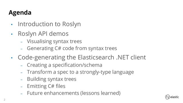 2
Agenda
• Introduction to Roslyn
• Roslyn API demos
‒ Visualising syntax trees
‒ Generating C# code from syntax trees
• Code-generating the Elasticsearch .NET client
‒ Creating a specification/schema
‒ Transform a spec to a strongly-type language
‒ Building syntax trees
‒ Emitting C# files
‒ Future enhancements (lessons learned)
