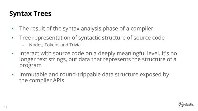 11
Syntax Trees
• The result of the syntax analysis phase of a compiler
• Tree representation of syntactic structure of source code
‒ Nodes, Tokens and Trivia
• Interact with source code on a deeply meaningful level. It's no
longer text strings, but data that represents the structure of a
program
• Immutable and round-trippable data structure exposed by
the compiler APIs
