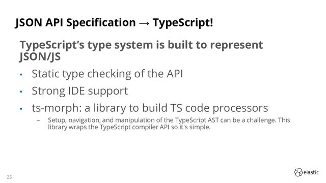 25
JSON API Specification → TypeScript!
TypeScript’s type system is built to represent
JSON/JS
• Static type checking of the API
• Strong IDE support
• ts-morph: a library to build TS code processors
‒ Setup, navigation, and manipulation of the TypeScript AST can be a challenge. This
library wraps the TypeScript compiler API so it's simple.
