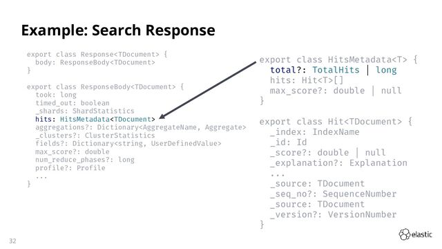 32
export class Response {
body: ResponseBody
}
export class ResponseBody {
took: long
timed_out: boolean
_shards: ShardStatistics
hits: HitsMetadata
aggregations?: Dictionary
_clusters?: ClusterStatistics
fields?: Dictionary
max_score?: double
num_reduce_phases?: long
profile?: Profile
...
}
Example: Search Response
export class HitsMetadata {
total?: TotalHits | long
hits: Hit[]
max_score?: double | null
}
export class Hit {
_index: IndexName
_id: Id
_score?: double | null
_explanation?: Explanation
...
_source: TDocument
_seq_no?: SequenceNumber
_source: TDocument
_version?: VersionNumber
}
