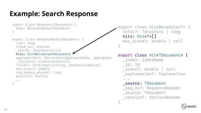 33
export class Response {
body: ResponseBody
}
export class ResponseBody {
took: long
timed_out: boolean
_shards: ShardStatistics
hits: HitsMetadata
aggregations?: Dictionary
_clusters?: ClusterStatistics
fields?: Dictionary
max_score?: double
num_reduce_phases?: long
profile?: Profile
...
}
Example: Search Response
export class HitsMetadata {
total?: TotalHits | long
hits: Hit[]
max_score?: double | null
}
export class Hit {
_index: IndexName
_id: Id
_score?: double | null
_explanation?: Explanation
...
_source: TDocument
_seq_no?: SequenceNumber
_source: TDocument
_version?: VersionNumber
}
