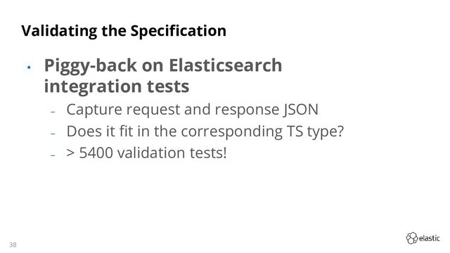 38
Validating the Specification
• Piggy-back on Elasticsearch
integration tests
‒
Capture request and response JSON
‒
Does it fit in the corresponding TS type?
‒
> 5400 validation tests!
