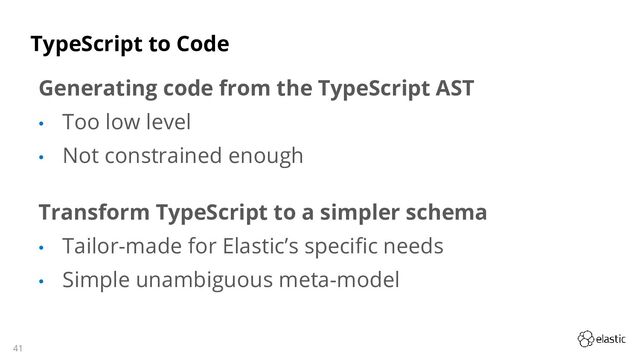 41
TypeScript to Code
Generating code from the TypeScript AST
• Too low level
• Not constrained enough
Transform TypeScript to a simpler schema
• Tailor-made for Elastic’s specific needs
• Simple unambiguous meta-model
