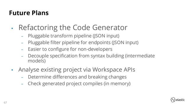 67
Future Plans
• Refactoring the Code Generator
‒ Pluggable transform pipeline (JSON input)
‒ Pluggable filter pipeline for endpoints (JSON input)
‒ Easier to configure for non-developers
‒ Decouple specification from syntax building (intermediate
models)
• Analyse existing project via Workspace APIs
‒ Determine differences and breaking changes
‒ Check generated project compiles (in memory)
