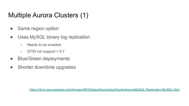 Multiple Aurora Clusters (1)
● Same region option
● Uses MySQL binary log replication
○ Needs to be enabled
○ GTID not support > 5.7
● Blue/Green deployments
● Shorter downtime upgrades
https://docs.aws.amazon.com/AmazonRDS/latest/AuroraUserGuide/AuroraMySQL.Replication.MySQL.html

