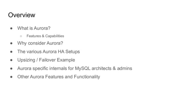 Overview
● What is Aurora?
○ Features & Capabilities
● Why consider Aurora?
● The various Aurora HA Setups
● Upsizing / Failover Example
● Aurora specific internals for MySQL architects & admins
● Other Aurora Features and Functionality
