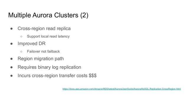 Multiple Aurora Clusters (2)
● Cross-region read replica
○ Support local read latency
● Improved DR
○ Failover not failback
● Region migration path
● Requires binary log replication
● Incurs cross-region transfer costs $$$
https://docs.aws.amazon.com/AmazonRDS/latest/AuroraUserGuide/AuroraMySQL.Replication.CrossRegion.html
