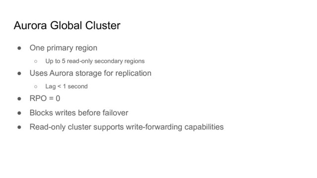 Aurora Global Cluster
● One primary region
○ Up to 5 read-only secondary regions
● Uses Aurora storage for replication
○ Lag < 1 second
● RPO = 0
● Blocks writes before failover
● Read-only cluster supports write-forwarding capabilities
