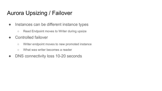 Aurora Upsizing / Failover
● Instances can be different instance types
○ Read Endpoint moves to Writer during upsize
● Controlled failover
○ Writer endpoint moves to new promoted instance
○ What was writer becomes a reader
● DNS connectivity loss 10-20 seconds
