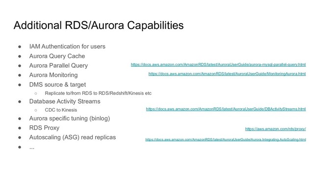 Additional RDS/Aurora Capabilities
● IAM Authentication for users
● Aurora Query Cache
● Aurora Parallel Query
● Aurora Monitoring
● DMS source & target
○ Replicate to/from RDS to RDS/Redshift/Kinesis etc
● Database Activity Streams
○ CDC to Kinesis
● Aurora specific tuning (binlog)
● RDS Proxy
● Autoscaling (ASG) read replicas
● ...
https://docs.aws.amazon.com/AmazonRDS/latest/AuroraUserGuide/aurora-mysql-parallel-query.html
https://docs.aws.amazon.com/AmazonRDS/latest/AuroraUserGuide/MonitoringAurora.html
https://aws.amazon.com/rds/proxy/
https://docs.aws.amazon.com/AmazonRDS/latest/AuroraUserGuide/DBActivityStreams.html
https://docs.aws.amazon.com/AmazonRDS/latest/AuroraUserGuide/Aurora.Integrating.AutoScaling.html
