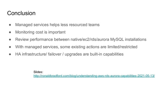 Conclusion
● Managed services helps less resourced teams
● Monitoring cost is important
● Review performance between native/ec2/rds/aurora MySQL installations
● With managed services, some existing actions are limited/restricted
● HA infrastructure/ failover / upgrades are built-in capabilities
Slides:
http://ronaldbradford.com/blog/understanding-aws-rds-aurora-capabilities-2021-05-13/

