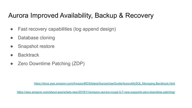 Aurora Improved Availability, Backup & Recovery
● Fast recovery capabilities (log append design)
● Database cloning
● Snapshot restore
● Backtrack
● Zero Downtime Patching (ZDP)
https://docs.aws.amazon.com/AmazonRDS/latest/AuroraUserGuide/AuroraMySQL.Managing.Backtrack.html
https://aws.amazon.com/about-aws/whats-new/2019/11/amazon-aurora-mysql-5-7-now-supports-zero-downtime-patching/
