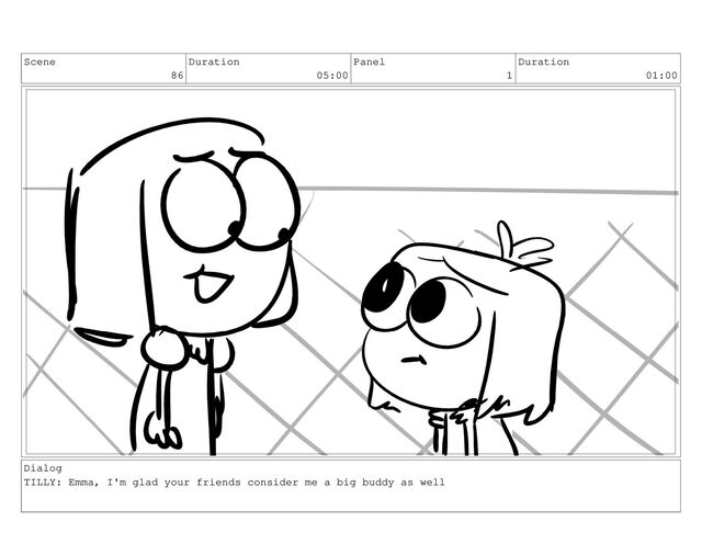 Scene
86
Duration
05:00
Panel
1
Duration
01:00
Dialog
TILLY: Emma, I'm glad your friends consider me a big buddy as well
