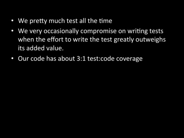 •  We	  preKy	  much	  test	  all	  the	  Ame	  
•  We	  very	  occasionally	  compromise	  on	  wriAng	  tests	  
when	  the	  eﬀort	  to	  write	  the	  test	  greatly	  outweighs	  
its	  added	  value.	  
•  Our	  code	  has	  about	  3:1	  test:code	  coverage	  
