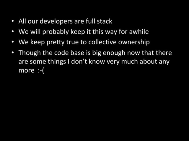 •  All	  our	  developers	  are	  full	  stack	  
•  We	  will	  probably	  keep	  it	  this	  way	  for	  awhile	  
•  We	  keep	  preKy	  true	  to	  collecAve	  ownership	  
•  Though	  the	  code	  base	  is	  big	  enough	  now	  that	  there	  
are	  some	  things	  I	  don’t	  know	  very	  much	  about	  any	  
more	  	  :-­‐(	  
