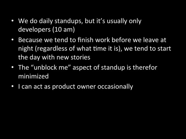 •  We	  do	  daily	  standups,	  but	  it’s	  usually	  only	  
developers	  (10	  am)	  
•  Because	  we	  tend	  to	  ﬁnish	  work	  before	  we	  leave	  at	  
night	  (regardless	  of	  what	  Ame	  it	  is),	  we	  tend	  to	  start	  
the	  day	  with	  new	  stories	  
•  The	  “unblock	  me”	  aspect	  of	  standup	  is	  therefor	  
minimized	  
•  I	  can	  act	  as	  product	  owner	  occasionally	  
