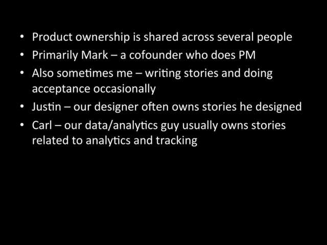 •  Product	  ownership	  is	  shared	  across	  several	  people	  
•  Primarily	  Mark	  –	  a	  cofounder	  who	  does	  PM	  
•  Also	  someAmes	  me	  –	  wriAng	  stories	  and	  doing	  
acceptance	  occasionally	  
•  JusAn	  –	  our	  designer	  o^en	  owns	  stories	  he	  designed	  
•  Carl	  –	  our	  data/analyAcs	  guy	  usually	  owns	  stories	  
related	  to	  analyAcs	  and	  tracking	  
