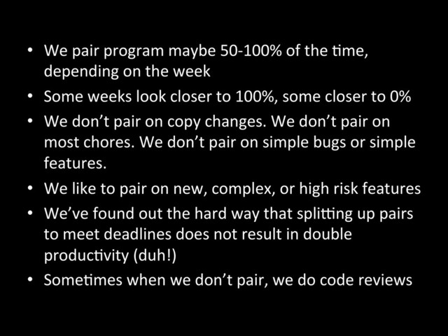•  We	  pair	  program	  maybe	  50-­‐100%	  of	  the	  Ame,	  
depending	  on	  the	  week	  
•  Some	  weeks	  look	  closer	  to	  100%,	  some	  closer	  to	  0%	  
•  We	  don’t	  pair	  on	  copy	  changes.	  We	  don’t	  pair	  on	  
most	  chores.	  We	  don’t	  pair	  on	  simple	  bugs	  or	  simple	  
features.	  
•  We	  like	  to	  pair	  on	  new,	  complex,	  or	  high	  risk	  features	  
•  We’ve	  found	  out	  the	  hard	  way	  that	  splieng	  up	  pairs	  
to	  meet	  deadlines	  does	  not	  result	  in	  double	  
producAvity	  (duh!)	  
•  SomeAmes	  when	  we	  don’t	  pair,	  we	  do	  code	  reviews	  
