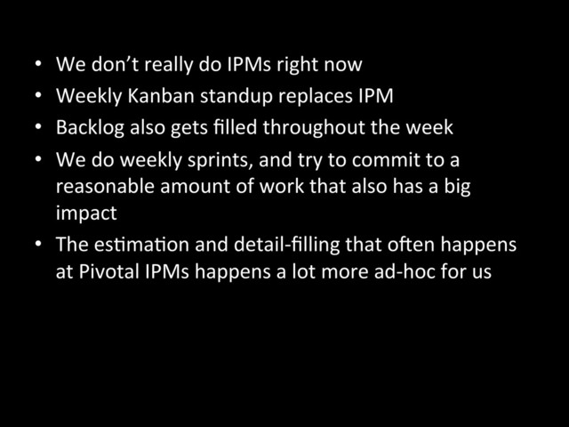 •  We	  don’t	  really	  do	  IPMs	  right	  now	  
•  Weekly	  Kanban	  standup	  replaces	  IPM	  
•  Backlog	  also	  gets	  ﬁlled	  throughout	  the	  week	  
•  We	  do	  weekly	  sprints,	  and	  try	  to	  commit	  to	  a	  
reasonable	  amount	  of	  work	  that	  also	  has	  a	  big	  
impact	  
•  The	  esAmaAon	  and	  detail-­‐ﬁlling	  that	  o^en	  happens	  
at	  Pivotal	  IPMs	  happens	  a	  lot	  more	  ad-­‐hoc	  for	  us	  
