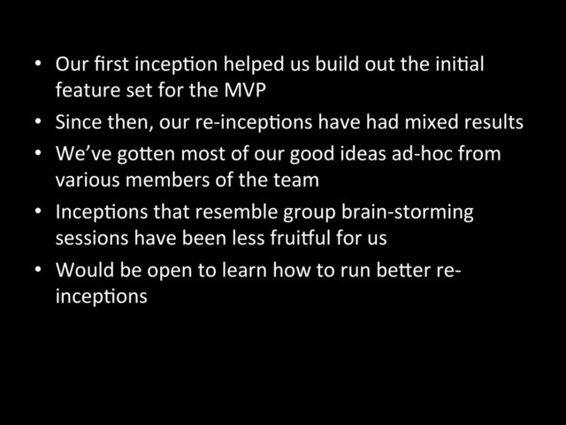 •  Our	  ﬁrst	  incepAon	  helped	  us	  build	  out	  the	  iniAal	  
feature	  set	  for	  the	  MVP	  
•  Since	  then,	  our	  re-­‐incepAons	  have	  had	  mixed	  results	  
•  We’ve	  goKen	  most	  of	  our	  good	  ideas	  ad-­‐hoc	  from	  
various	  members	  of	  the	  team	  
•  IncepAons	  that	  resemble	  group	  brain-­‐storming	  
sessions	  have	  been	  less	  fruiiul	  for	  us	  
•  Would	  be	  open	  to	  learn	  how	  to	  run	  beKer	  re-­‐
incepAons	  
