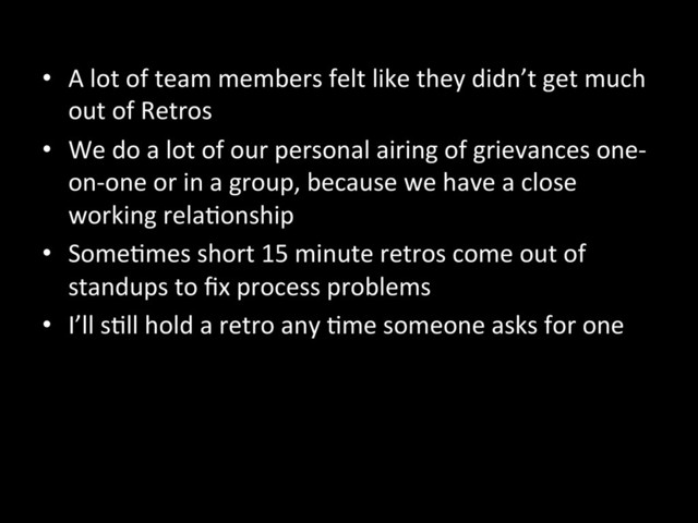 •  A	  lot	  of	  team	  members	  felt	  like	  they	  didn’t	  get	  much	  
out	  of	  Retros	  
•  We	  do	  a	  lot	  of	  our	  personal	  airing	  of	  grievances	  one-­‐
on-­‐one	  or	  in	  a	  group,	  because	  we	  have	  a	  close	  
working	  relaAonship	  
•  SomeAmes	  short	  15	  minute	  retros	  come	  out	  of	  
standups	  to	  ﬁx	  process	  problems	  
•  I’ll	  sAll	  hold	  a	  retro	  any	  Ame	  someone	  asks	  for	  one	  
