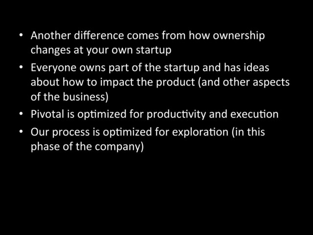 •  Another	  diﬀerence	  comes	  from	  how	  ownership	  
changes	  at	  your	  own	  startup	  
•  Everyone	  owns	  part	  of	  the	  startup	  and	  has	  ideas	  
about	  how	  to	  impact	  the	  product	  (and	  other	  aspects	  
of	  the	  business)	  
•  Pivotal	  is	  opAmized	  for	  producAvity	  and	  execuAon	  
•  Our	  process	  is	  opAmized	  for	  exploraAon	  (in	  this	  
phase	  of	  the	  company)	  
