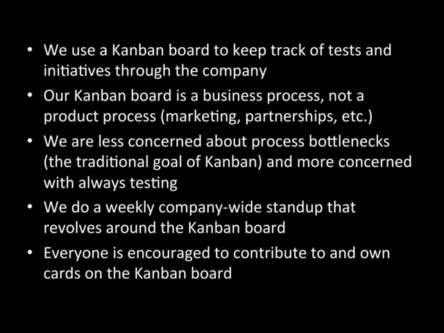 •  We	  use	  a	  Kanban	  board	  to	  keep	  track	  of	  tests	  and	  
iniAaAves	  through	  the	  company	  
•  Our	  Kanban	  board	  is	  a	  business	  process,	  not	  a	  
product	  process	  (markeAng,	  partnerships,	  etc.)	  
•  We	  are	  less	  concerned	  about	  process	  boKlenecks	  
(the	  tradiAonal	  goal	  of	  Kanban)	  and	  more	  concerned	  
with	  always	  tesAng	  
•  We	  do	  a	  weekly	  company-­‐wide	  standup	  that	  
revolves	  around	  the	  Kanban	  board	  
•  Everyone	  is	  encouraged	  to	  contribute	  to	  and	  own	  
cards	  on	  the	  Kanban	  board	  
