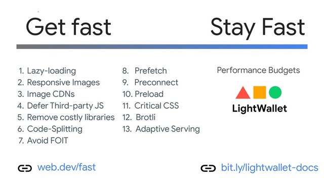 1. Lazy-loading
2. Responsive Images
3. Image CDNs
4. Defer Third-party JS
5. Remove costly libraries
6. Code-Splitting
7. Avoid FOIT
8. Prefetch
9. Preconnect
10. Preload
11. Critical CSS
12. Brotli
13. Adaptive Serving
Get fast
web.dev/fast
Stay Fast
bit.ly/lightwallet-docs
Performance Budgets
LightWallet
