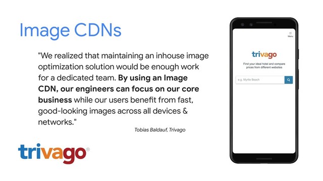 Image CDNs
"We realized that maintaining an inhouse image
optimization solution would be enough work
for a dedicated team. By using an Image
CDN, our engineers can focus on our core
business while our users benefit from fast,
good-looking images across all devices &
networks."
Tobias Baldauf, Trivago
