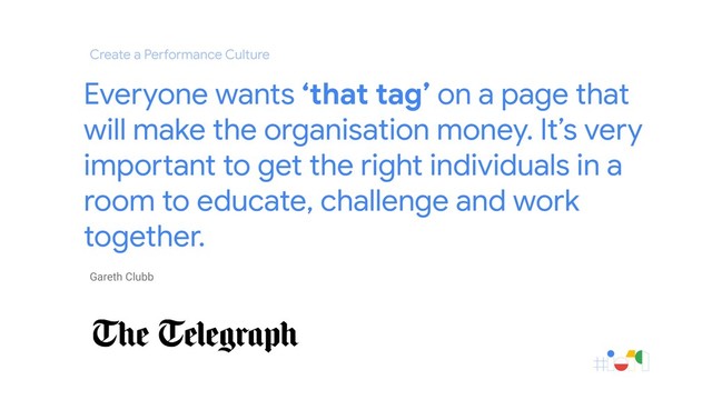 Gareth Clubb
Everyone wants ‘that tag’ on a page that
will make the organisation money. It’s very
important to get the right individuals in a
room to educate, challenge and work
together.
Create a Performance Culture
