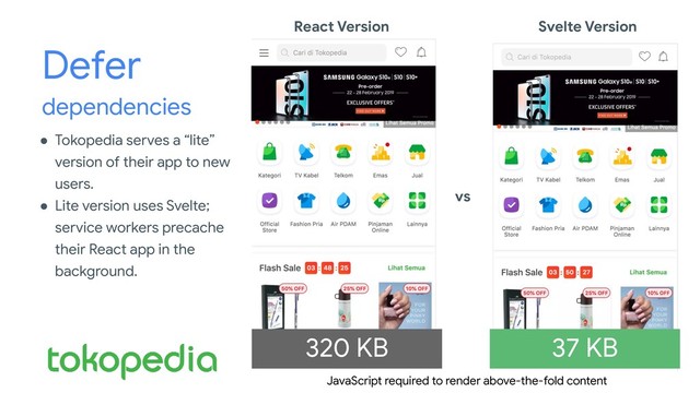 Defer
dependencies
● Tokopedia serves a “lite”
version of their app to new
users.
● Lite version uses Svelte;
service workers precache
their React app in the
background.
React Version Svelte Version
vs
320 KB 37 KB
JavaScript required to render above-the-fold content

