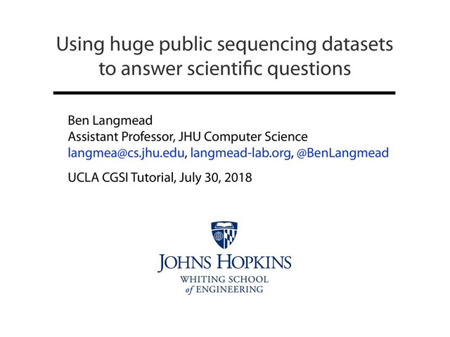 Ben Langmead
Assistant Professor, JHU Computer Science
langmea@cs.jhu.edu, langmead-lab.org, @BenLangmead
UCLA CGSI Tutorial, July 30, 2018
Using huge public sequencing datasets
to answer scientiﬁc questions
