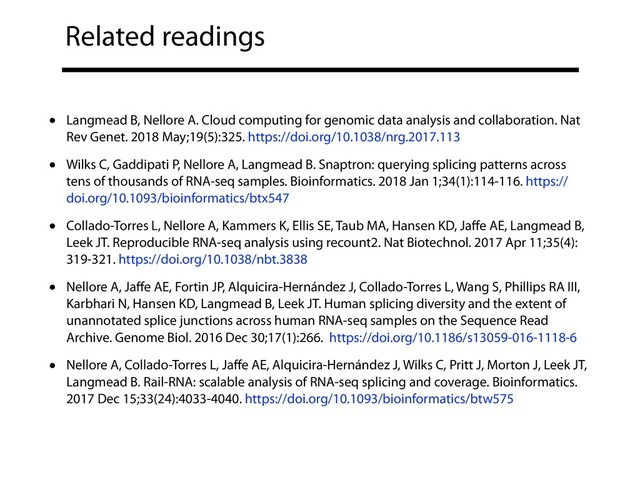 Related readings
• Langmead B, Nellore A. Cloud computing for genomic data analysis and collaboration. Nat
Rev Genet. 2018 May;19(5):325. https://doi.org/10.1038/nrg.2017.113
• Wilks C, Gaddipati P, Nellore A, Langmead B. Snaptron: querying splicing patterns across
tens of thousands of RNA-seq samples. Bioinformatics. 2018 Jan 1;34(1):114-116. https://
doi.org/10.1093/bioinformatics/btx547
• Collado-Torres L, Nellore A, Kammers K, Ellis SE, Taub MA, Hansen KD, Jaﬀe AE, Langmead B,
Leek JT. Reproducible RNA-seq analysis using recount2. Nat Biotechnol. 2017 Apr 11;35(4):
319-321. https://doi.org/10.1038/nbt.3838
• Nellore A, Jaﬀe AE, Fortin JP, Alquicira-Hernández J, Collado-Torres L, Wang S, Phillips RA III,
Karbhari N, Hansen KD, Langmead B, Leek JT. Human splicing diversity and the extent of
unannotated splice junctions across human RNA-seq samples on the Sequence Read
Archive. Genome Biol. 2016 Dec 30;17(1):266. https://doi.org/10.1186/s13059-016-1118-6
• Nellore A, Collado-Torres L, Jaﬀe AE, Alquicira-Hernández J, Wilks C, Pritt J, Morton J, Leek JT,
Langmead B. Rail-RNA: scalable analysis of RNA-seq splicing and coverage. Bioinformatics.
2017 Dec 15;33(24):4033-4040. https://doi.org/10.1093/bioinformatics/btw575
