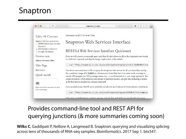 Snaptron
Provides command-line tool and REST API for
querying junctions (& more summaries coming soon)
Wilks C, Gaddipati P, Nellore A, Langmead B. Snaptron: querying and visualizing splicing
across tens of thousands of RNA-seq samples. Bioinformatics. 2017 Sep 1. btx547.
