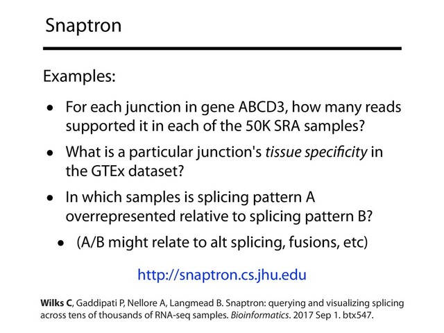 Snaptron
• For each junction in gene ABCD3, how many reads
supported it in each of the 50K SRA samples?
• What is a particular junction's tissue speciﬁcity in
the GTEx dataset?
• In which samples is splicing pattern A
overrepresented relative to splicing pattern B?
• (A/B might relate to alt splicing, fusions, etc)
Examples:
http://snaptron.cs.jhu.edu
Wilks C, Gaddipati P, Nellore A, Langmead B. Snaptron: querying and visualizing splicing
across tens of thousands of RNA-seq samples. Bioinformatics. 2017 Sep 1. btx547.
