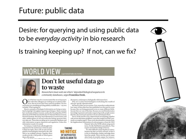 Future: public data
Desire: for querying and using public data
to be everyday activity in bio research
Is training keeping up? If not, can we ﬁx?
One of the best ways for a neuroscientist like me to keep up to
date with what colleagues are working on is to attend confer-
ences. But on recent trips I have noticed a problem. Too few
researchers are consulting and using publicly available data — my own
included. What is going on?
Massive amounts of biological information are being accumu-
lated using high-throughput sequencing techniques. Many scientists
have used some of those resources, such as the Encyclopedia of DNA
Elements (ENCODE) launched by the US National Human Genome
Research Institute. But many more laboratories in neuroscience and
other subdisciplines of cell and molecular biology generate their
own data sets. These data are piling up in community databases and
offer information on gene expression and regulation. Unless this
information is used, it is wasted.
For instance, I study brain cells thought to be
important for the maintenance of chronic pain.
Called microglia, these cells are also investi-
gated by immunologists interested in the cells’
role in, say, multiple sclerosis. Together, these
results provide a full profile of which genes
these cells express.
discrepancy, and propose a biologically valid reason for it.
Why are so many bench biologists overlooking this wealth of
cell-type-specific expression data?
My hunch is there are two reasons. First, researchers under estimate
how many of these data have been published over the past few years
because they are being generated across so many different fields.
Second, they are wary of the data. Because you need bioinformatics
knowledge to generate and analyse sequencing results, people assume
that they also need such expertise to locate and interpret them.
Not so. In the past five years, improvements in technology, together
with stricter deposition guidelines, mean that simple Excel files com-
monly accompany papers. These can be downloaded in minutes from
the Supplementary Information of a relevant paper, or from the ‘GEO
Datasets’ tab on the NCBI website using search
terms. It is like PubMed for spreadsheets. They
require minimal knowledge to browse.
It is often difficult to share big data in science.
Sequencing data are fairly unusual, in that it
is easy to standardize, display and judge them
from the outside. This is not the case for many
other kinds of scientific output. For instance,
TAKING
NO NOTICE
OF DEPOSITED
DATA IS AKIN TO
Don’t let useful data go
to waste
Researchers must seek out others’ deposited biological sequences in
community databases, urges Franziska Denk.
MEGHNA ABRAHAM
WORLD VIEW
A personal take on events
