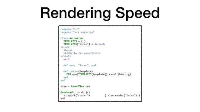 Rendering Speed
require "erb"
require "benchmark/ips"
class AaronView
TEMPLATES = { }
TEMPLATES["index"] = <<-eerb


<h1>Hello <%= name %><h1>

eerb
def name; "Aaron"; end
def render(template)
ERB.new(TEMPLATES[template]).result(binding)
end
end
view = AaronView.new
Benchmark.ips do |x|
x.report("render") { view.render("index") }
end
</h1>
</h1>