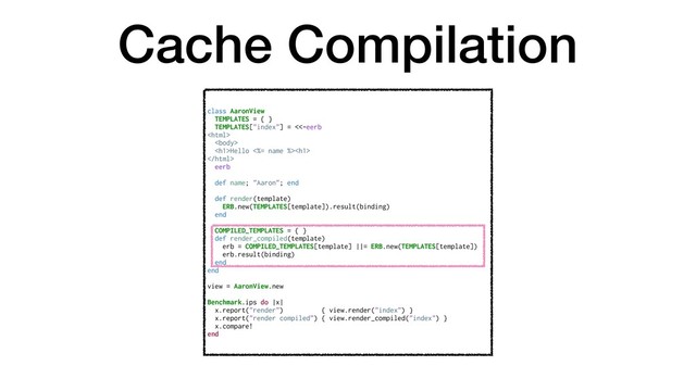 Cache Compilation
class AaronView
TEMPLATES = { }
TEMPLATES["index"] = <<-eerb


<h1>Hello <%= name %><h1>

eerb
def name; "Aaron"; end
def render(template)
ERB.new(TEMPLATES[template]).result(binding)
end
COMPILED_TEMPLATES = { }
def render_compiled(template)
erb = COMPILED_TEMPLATES[template] ||= ERB.new(TEMPLATES[template])
erb.result(binding)
end
end
view = AaronView.new
Benchmark.ips do |x|
x.report("render") { view.render("index") }
x.report("render compiled") { view.render_compiled("index") }
x.compare!
end
</h1>
</h1>
