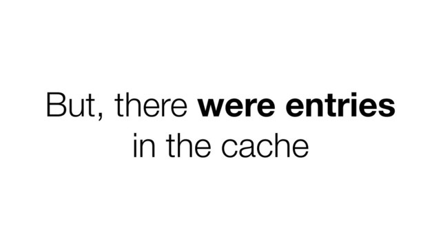 But, there were entries
in the cache
