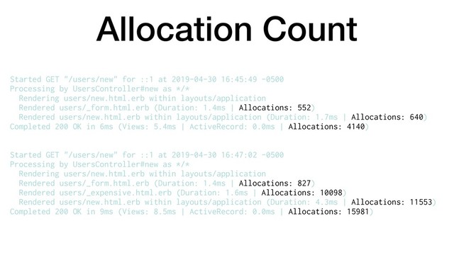 Allocation Count
Started GET "/users/new" for ::1 at 2019-04-30 16:45:49 -0500
Processing by UsersController#new as */*
Rendering users/new.html.erb within layouts/application
Rendered users/_form.html.erb (Duration: 1.4ms | Allocations: 552)
Rendered users/new.html.erb within layouts/application (Duration: 1.7ms | Allocations: 640)
Completed 200 OK in 6ms (Views: 5.4ms | ActiveRecord: 0.0ms | Allocations: 4140)
Started GET "/users/new" for ::1 at 2019-04-30 16:47:02 -0500
Processing by UsersController#new as */*
Rendering users/new.html.erb within layouts/application
Rendered users/_form.html.erb (Duration: 1.4ms | Allocations: 827)
Rendered users/_expensive.html.erb (Duration: 1.6ms | Allocations: 10098)
Rendered users/new.html.erb within layouts/application (Duration: 4.3ms | Allocations: 11553)
Completed 200 OK in 9ms (Views: 8.5ms | ActiveRecord: 0.0ms | Allocations: 15981)
