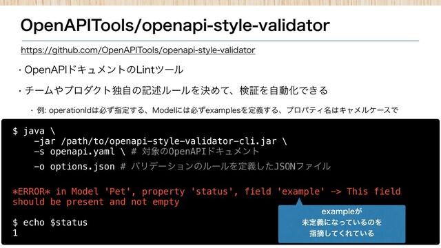 0QFO"1*5PPMTPQFOBQJTUZMFWBMJEBUPS
w 0QFO"1*υΩϡϝϯτͷ-JOUπʔϧ
w νʔϜ΍ϓϩμΫτಠࣗͷهड़ϧʔϧΛܾΊͯɺݕূΛࣗಈԽͰ͖Δ
w ྫPQFSBUJPO*E͸ඞͣࢦఆ͢Δɺ.PEFMʹ͸ඞͣFYBNQMFTΛఆٛ͢ΔɺϓϩύςΟ໊͸ΩϟϝϧέʔεͰ
$ java \
-jar /path/to/openapi-style-validator-cli.jar \
-s openapi.yaml \ # ର৅ͷOpenAPIυΩϡϝϯτ
-o options.json # όϦσʔγϣϯͷϧʔϧΛఆٛͨ͠JSONϑΝΠϧ
*ERROR* in Model 'Pet', property 'status', field 'example' -> This field
should be present and not empty
$ echo $status
1
IUUQTHJUIVCDPN0QFO"1*5PPMTPQFOBQJTUZMFWBMJEBUPS
FYBNQMF͕
ະఆٛʹͳ͍ͬͯΔͷΛ
ࢦఠͯ͘͠Ε͍ͯΔ
