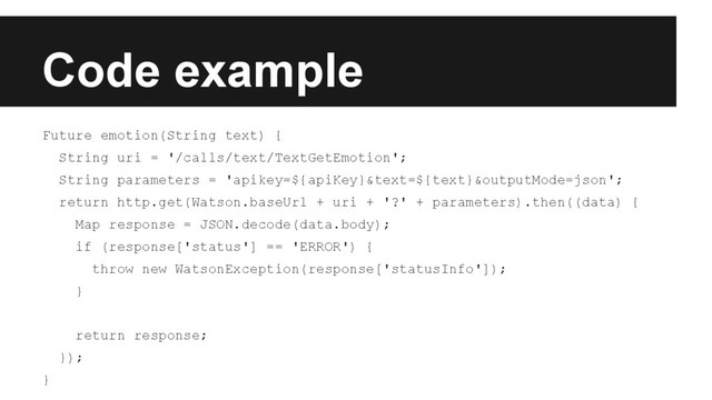 Code example
Future emotion(String text) {
String uri = '/calls/text/TextGetEmotion';
String parameters = 'apikey=${apiKey}&text=${text}&outputMode=json';
return http.get(Watson.baseUrl + uri + '?' + parameters).then((data) {
Map response = JSON.decode(data.body);
if (response['status'] == 'ERROR') {
throw new WatsonException(response['statusInfo']);
}
return response;
});
}
