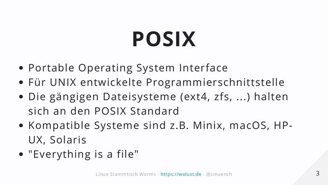 POSIX
Portable Operating System Interface
Für UNIX entwickelte Programmierschnittstelle
Die gängigen Dateisysteme (ext4, zfs, ...) halten
sich an den POSIX Standard
Kompatible Systeme sind z.B. Minix, macOS, HP-
UX, Solaris
"Everything is a file"
3
3
Linux Stammtisch Worms -
Linux Stammtisch Worms - https://wolust.de
https://wolust.de - @cmuench
- @cmuench
