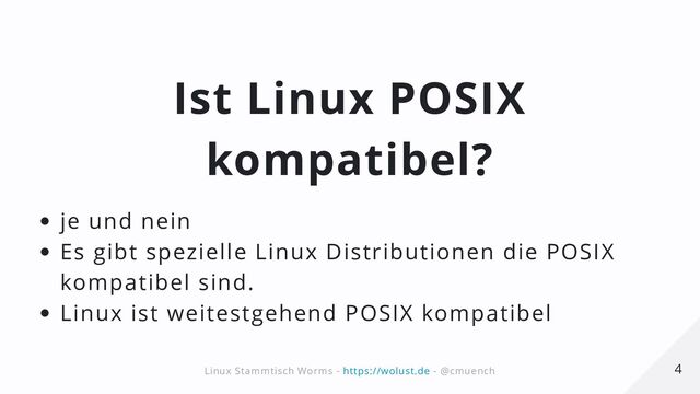 Ist Linux POSIX
kompatibel?
je und nein
Es gibt spezielle Linux Distributionen die POSIX
kompatibel sind.
Linux ist weitestgehend POSIX kompatibel
4
4
Linux Stammtisch Worms -
Linux Stammtisch Worms - https://wolust.de
https://wolust.de - @cmuench
- @cmuench
