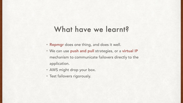 What have we learnt?
• Repmgr does one thing, and does it well.
• We can use push and pull strategies, or a virtual IP
mechanism to communicate failovers directly to the
application.
• AWS might drop your box.
• Test failovers rigorously.
