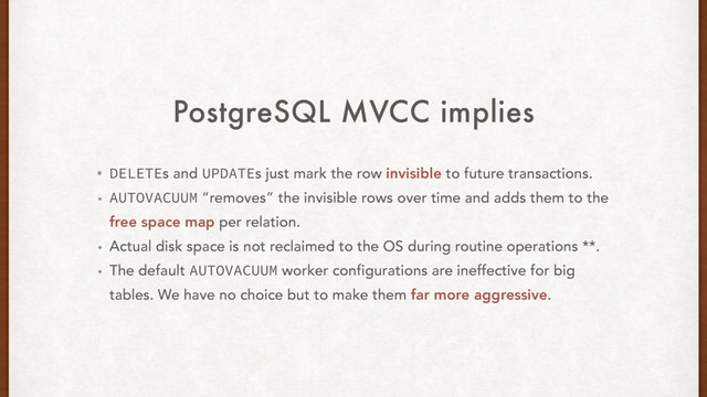PostgreSQL MVCC implies
• DELETEs and UPDATEs just mark the row invisible to future transactions.
• AUTOVACUUM “removes” the invisible rows over time and adds them to the
free space map per relation.
• Actual disk space is not reclaimed to the OS during routine operations **.
• The default AUTOVACUUM worker configurations are ineffective for big
tables. We have no choice but to make them far more aggressive.
