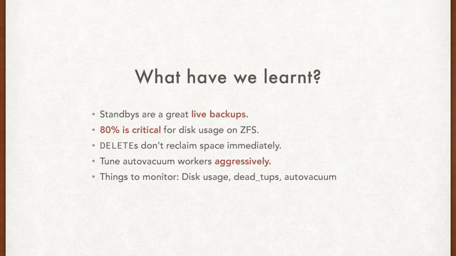 What have we learnt?
• Standbys are a great live backups.
• 80% is critical for disk usage on ZFS.
• DELETEs don’t reclaim space immediately.
• Tune autovacuum workers aggressively.
• Things to monitor: Disk usage, dead_tups, autovacuum
