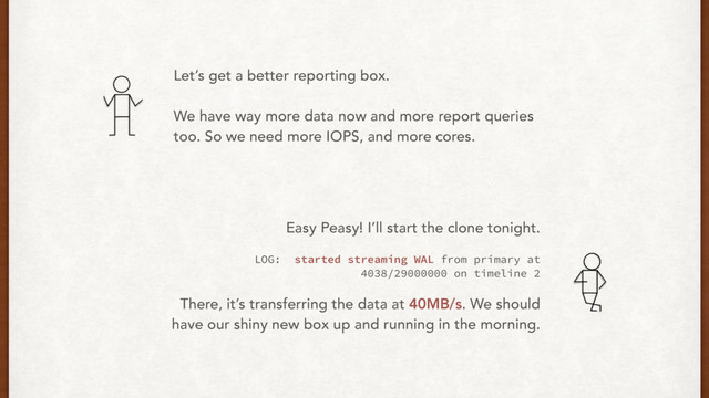Let’s get a better reporting box.
We have way more data now and more report queries
too. So we need more IOPS, and more cores.
Easy Peasy! I’ll start the clone tonight.
LOG: started streaming WAL from primary at
4038/29000000 on timeline 2
There, it’s transferring the data at 40MB/s. We should
have our shiny new box up and running in the morning.
